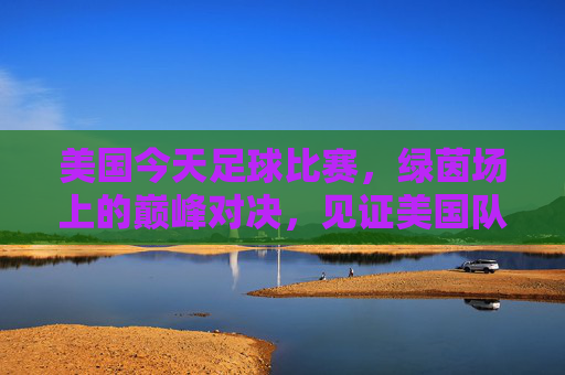 美国今天足球比赛,绿茵场上的巅峰对决,见证美国队的新征程