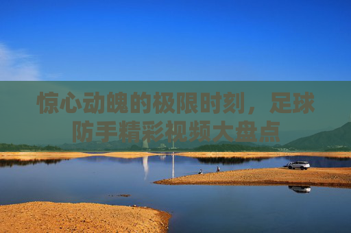 惊心动魄的极限时刻，足球防手精彩视频大盘点