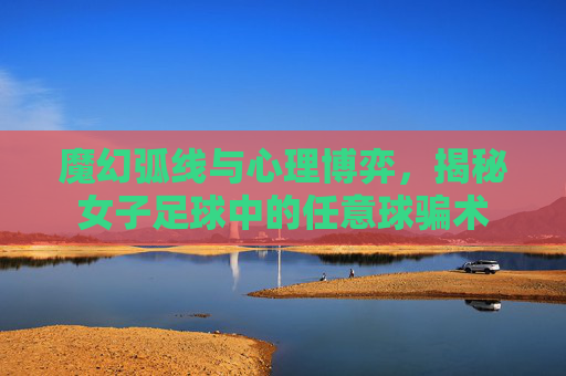 魔幻弧线与心理博弈,揭秘女子足球中的任意球骗术