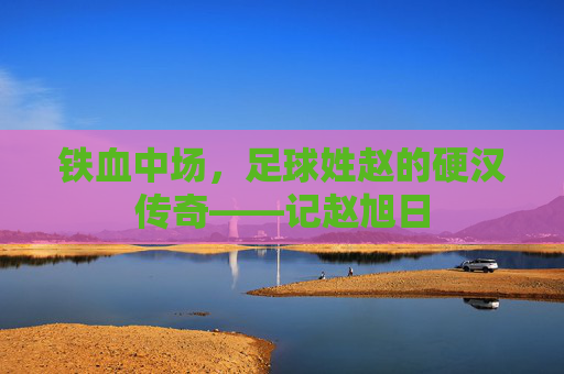 铁血中场,足球姓赵的硬汉传奇——记赵旭日