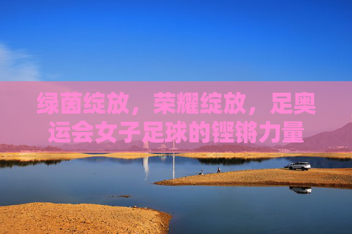 绿茵绽放,荣耀绽放,足奥运会女子足球的铿锵力量