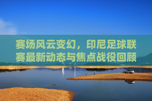 赛场风云变幻，印尼足球联赛最新动态与焦点战役回顾
