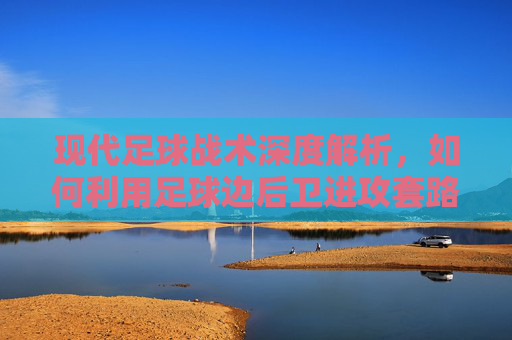 现代足球战术深度解析,如何利用足球边后卫进攻套路图打破僵局