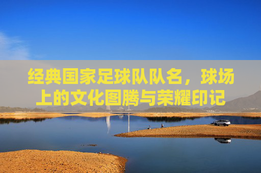 经典国家足球队队名，球场上的文化图腾与荣耀印记