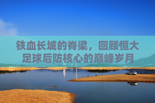 铁血长城的脊梁，回顾恒大足球后防核心的巅峰岁月