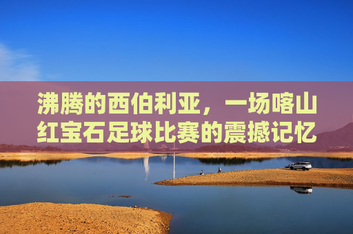 沸腾的西伯利亚，一场喀山红宝石足球比赛的震撼记忆