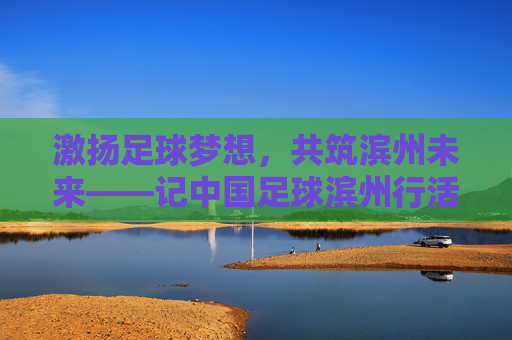 激扬足球梦想,共筑滨州未来——记中国足球滨州行活动