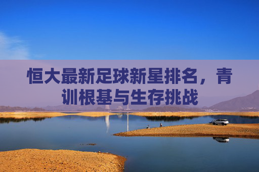 恒大最新足球新星排名,青训根基与生存挑战