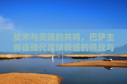 战术与灵魂的共鸣，巴萨主帅谈现代足球教练的挑战与艺术