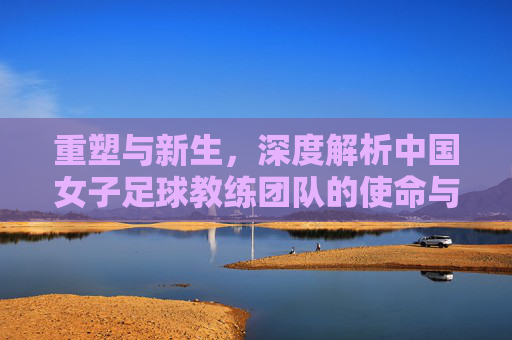 重塑与新生,深度解析中国女子足球教练团队的使命与挑战
