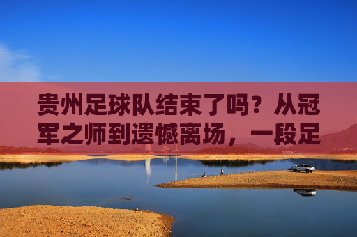 贵州足球队结束了吗?从冠军之师到遗憾离场,一段足球梦的断章