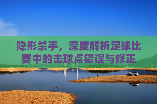隐形杀手，深度解析足球比赛中的击球点错误与修正