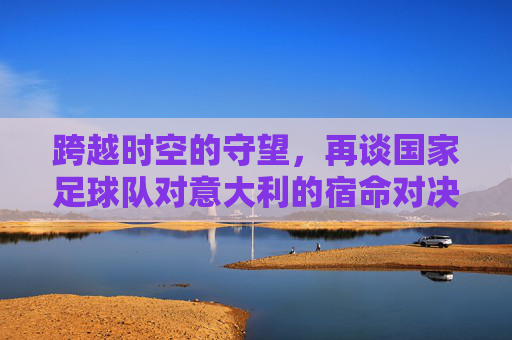 跨越时空的守望,再谈国家足球队对意大利的宿命对决