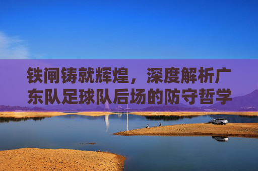 铁闸铸就辉煌,深度解析广东队足球队后场的防守哲学与传奇