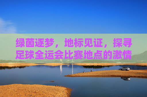 绿茵逐梦,地标见证,探寻足球全运会比赛地点的激情与荣耀