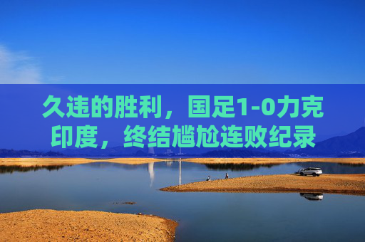 久违的胜利,国足1-0力克印度,终结尴尬连败纪录