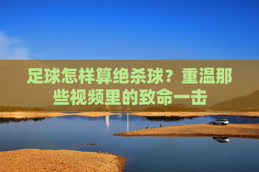足球怎样算绝杀球?重温那些视频里的致命一击