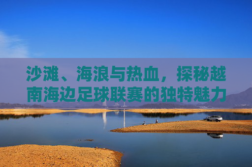 沙滩、海浪与热血,探秘越南海边足球联赛的独特魅力
