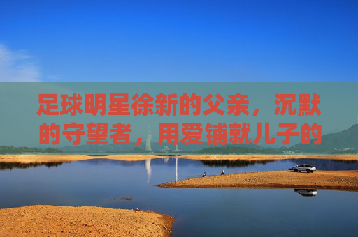 足球明星徐新的父亲，沉默的守望者，用爱铺就儿子的绿茵路