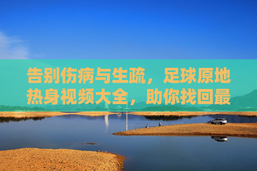 告别伤病与生疏，足球原地热身视频大全，助你找回最佳状态