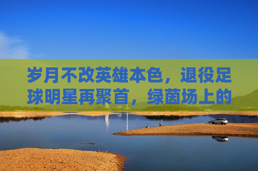 岁月不改英雄本色,退役足球明星再聚首,绿茵场上的时光回响