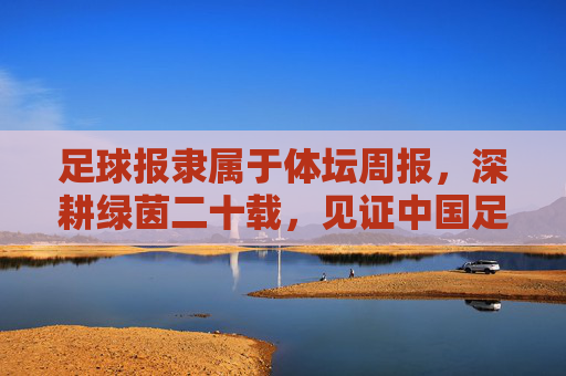 足球报隶属于体坛周报,深耕绿茵二十载,见证中国足球的风云变幻