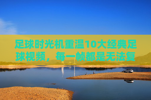 足球时光机重温10大经典足球视频，每一帧都是无法复制的传奇