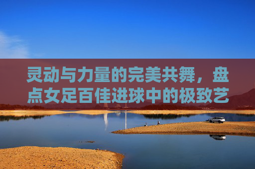 灵动与力量的完美共舞，盘点女足百佳进球中的极致艺术