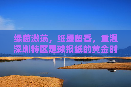 绿茵激荡，纸墨留香，重温深圳特区足球报纸的黄金时代