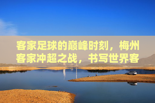 客家足球的巅峰时刻,梅州客家冲超之战,书写世界客都的荣耀新篇章
