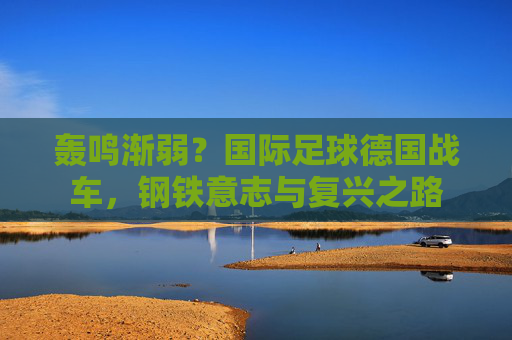 轰鸣渐弱?国际足球德国战车,钢铁意志与复兴之路