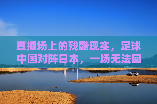 直播场上的残酷现实,足球中国对阵日本,一场无法回避的痛与思