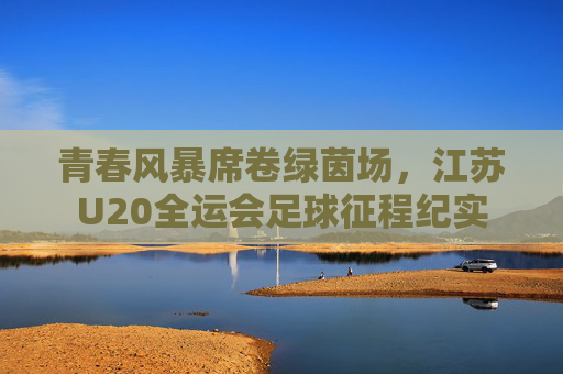 青春风暴席卷绿茵场，江苏U20全运会足球征程纪实