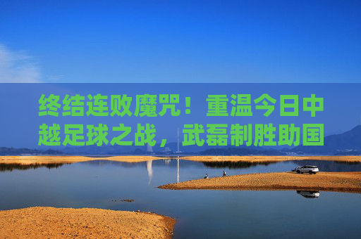 终结连败魔咒！重温今日中越足球之战，武磊制胜助国足走出至暗时刻
