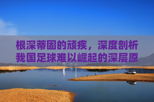 根深蒂固的顽疾，深度剖析我国足球难以崛起的深层原因