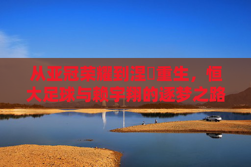 从亚冠荣耀到涅槃重生，恒大足球与赖宇翔的逐梦之路