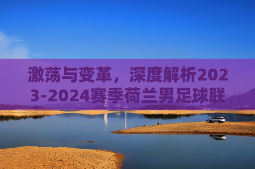 激荡与变革,深度解析2023-2024赛季荷兰男足球联赛排名