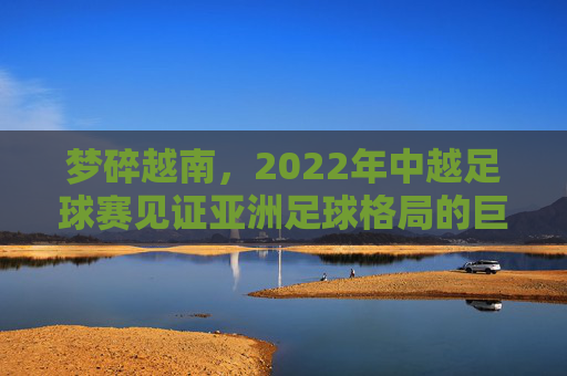 梦碎越南，2022年中越足球赛见证亚洲足球格局的巨变