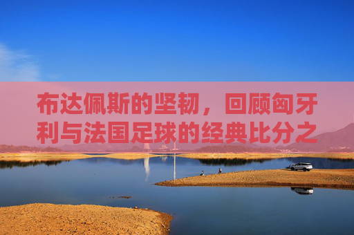 布达佩斯的坚韧，回顾匈牙利与法国足球的经典比分之战