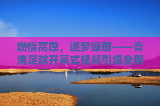 燃情高原,逐梦绿茵——青海足球开幕式视频引爆全网