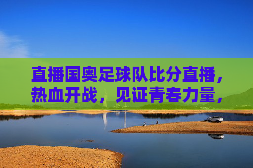 直播国奥足球队比分直播，热血开战，见证青春力量，锁定每一分钟精彩瞬间