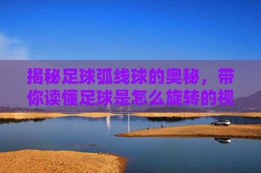 揭秘足球弧线球的奥秘,带你读懂足球是怎么旋转的视频背后的物理原理