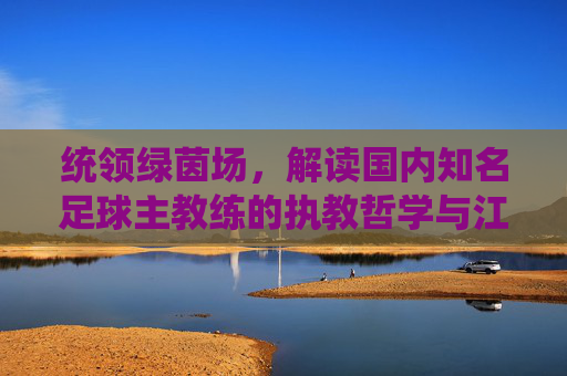 统领绿茵场,解读国内知名足球主教练的执教哲学与江湖风云