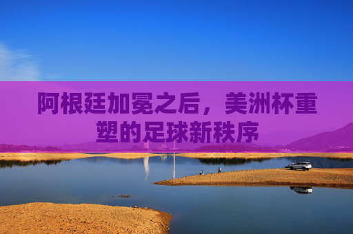 阿根廷加冕之后,美洲杯重塑的足球新秩序