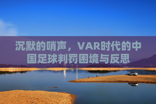 沉默的哨声,VAR时代的中国足球判罚困境与反思