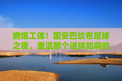 燃爆工体！国安巴坎布足球之夜，重温那个进球如麻的传奇岁月