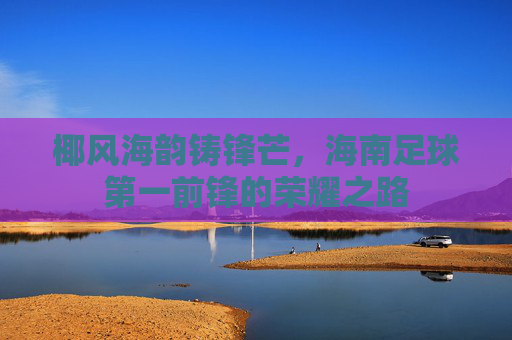 椰风海韵铸锋芒，海南足球第一前锋的荣耀之路