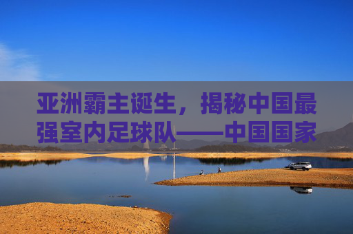 亚洲霸主诞生,揭秘中国最强室内足球队——中国国家室内足球队