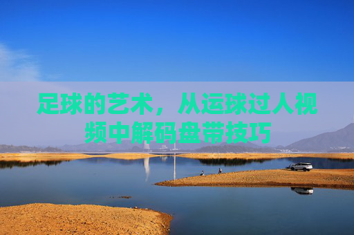 足球的艺术,从运球过人视频中解码盘带技巧
