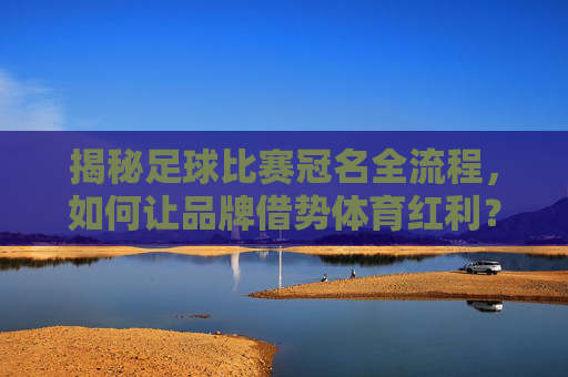 揭秘足球比赛冠名全流程,如何让品牌借势体育红利?